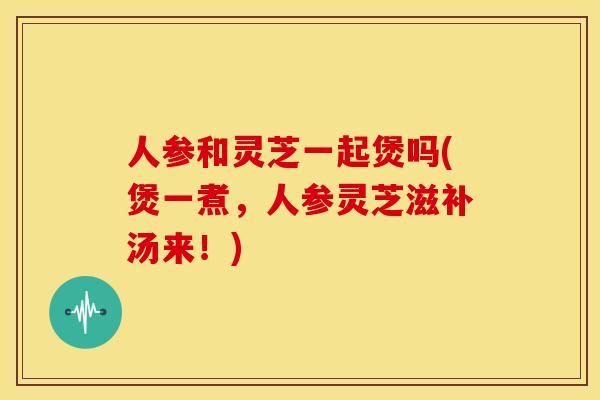 人参和灵芝一起煲吗(煲一煮,人参灵芝滋补汤来!) 人参和灵芝一起煲吗(煲一煮,人参灵芝滋补汤来!)