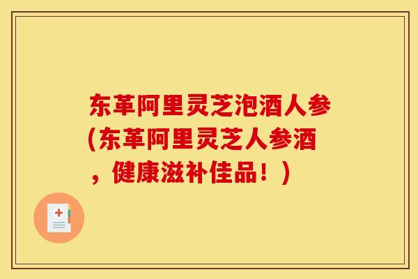 东革阿里灵芝泡酒人参(东革阿里灵芝人参酒，健康滋补佳品！)