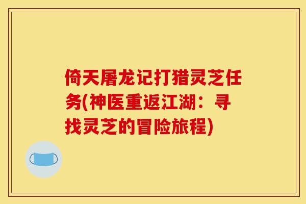 倚天屠龙记打猎灵芝任务(神医重返江湖:寻找灵芝的冒险旅程) 倚天屠龙记打猎灵芝任务(神医重返江湖:寻找灵芝的冒险旅程)