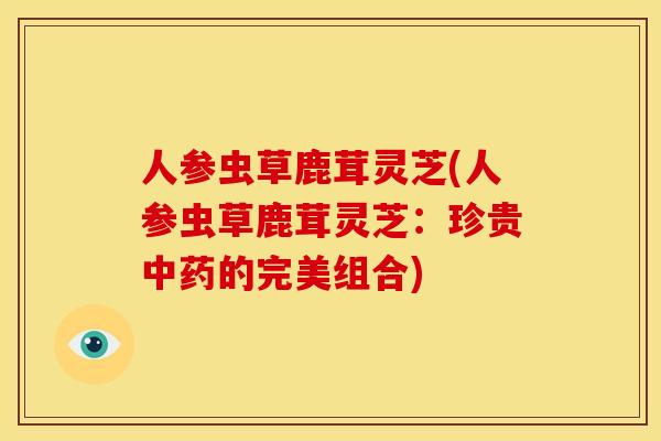 人参虫草鹿茸灵芝(人参虫草鹿茸灵芝:珍贵的完美组合) 人参虫草鹿茸灵芝(人参虫草鹿茸灵芝:珍贵的完美组合)