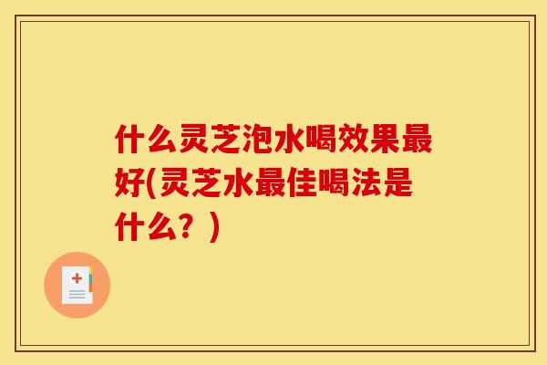 什么灵芝泡水喝效果好(灵芝水佳喝法是什么?) 什么灵芝泡水喝效果好(灵芝水佳喝法是什么?)