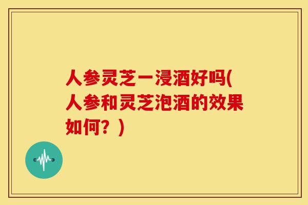 人参灵芝一浸酒好吗(人参和灵芝泡酒的效果如何?) 人参灵芝一浸酒好吗(人参和灵芝泡酒的效果如何?)
