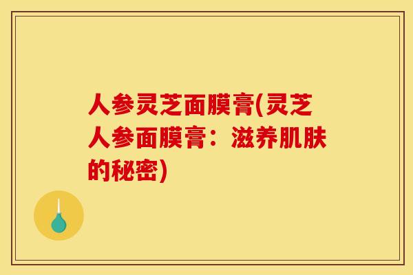 人参灵芝面膜膏(灵芝人参面膜膏:滋养的秘密) 人参灵芝面膜膏(灵芝人参面膜膏:滋养的秘密)