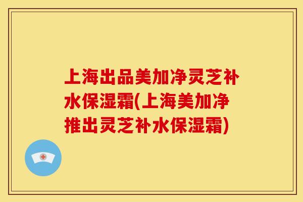 上海出品美加净灵芝补水保湿霜(上海美加净推出灵芝补水保湿霜) 上海出品美加净灵芝补水保湿霜(上海美加净推出灵芝补水保湿霜)