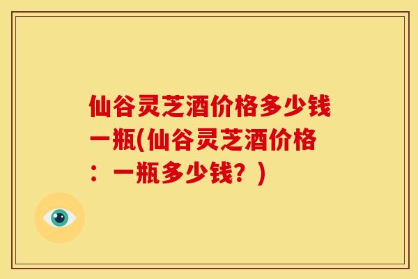 仙谷灵芝酒价格多少钱一瓶(仙谷灵芝酒价格:一瓶多少钱?) 仙谷灵芝酒价格多少钱一瓶(仙谷灵芝酒价格:一瓶多少钱?)