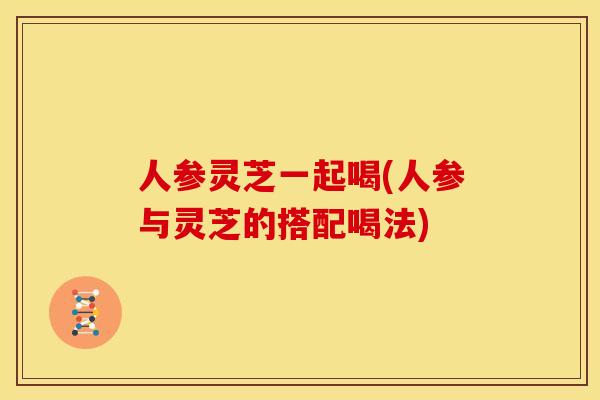 人参灵芝一起喝(人参与灵芝的搭配喝法)