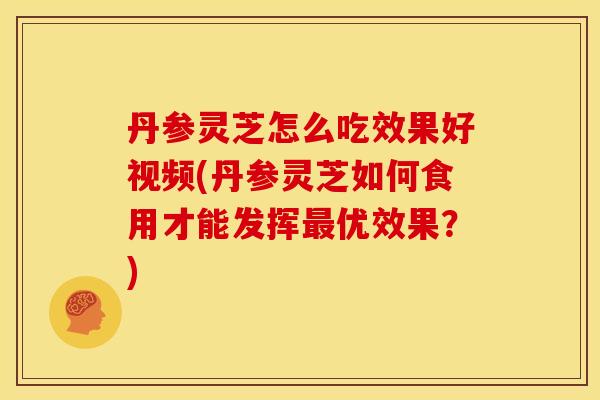 丹参灵芝怎么吃效果好视频(丹参灵芝如何食用才能发挥优效果?) 丹参灵芝怎么吃效果好视频(丹参灵芝如何食用才能发挥优效果?)