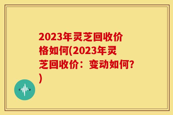 2023年灵芝回收价格如何(2023年灵芝回收价:变动如何?) 2023年灵芝回收价格如何(2023年灵芝回收价:变动如何?)
