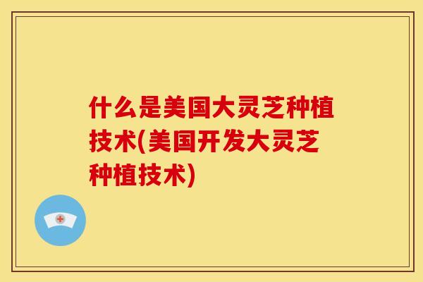 什么是美国大灵芝种植技术(美国开发大灵芝种植技术) 什么是美国大灵芝种植技术(美国开发大灵芝种植技术)