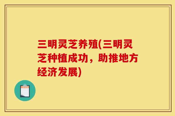 三明灵芝养殖(三明灵芝种植成功,助推地方经济发展) 三明灵芝养殖(三明灵芝种植成功,助推地方经济发展)