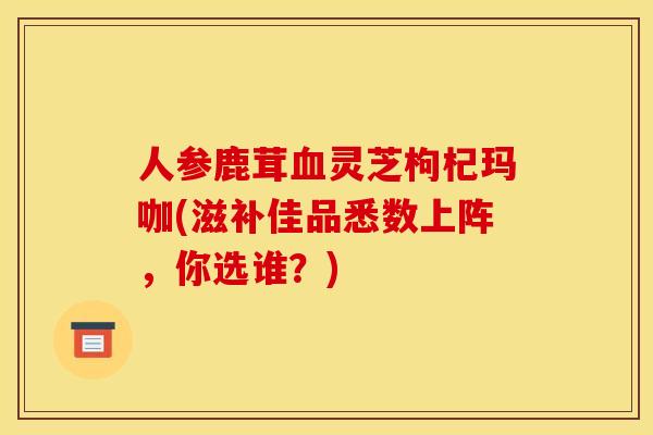 人参鹿茸灵芝枸杞玛咖(滋补佳品悉数上阵,你选谁?) 人参鹿茸灵芝枸杞玛咖(滋补佳品悉数上阵,你选谁?)