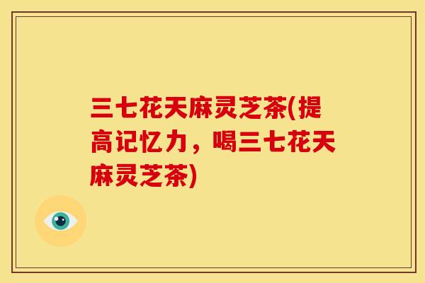 三七花天麻灵芝茶(提高记忆力,喝三七花天麻灵芝茶) 三七花天麻灵芝茶(提高记忆力,喝三七花天麻灵芝茶)