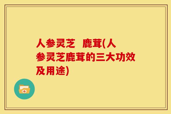 人参灵芝 鹿茸(人参灵芝鹿茸的三大功效及用途) 人参灵芝 鹿茸(人参灵芝鹿茸的三大功效及用途)
