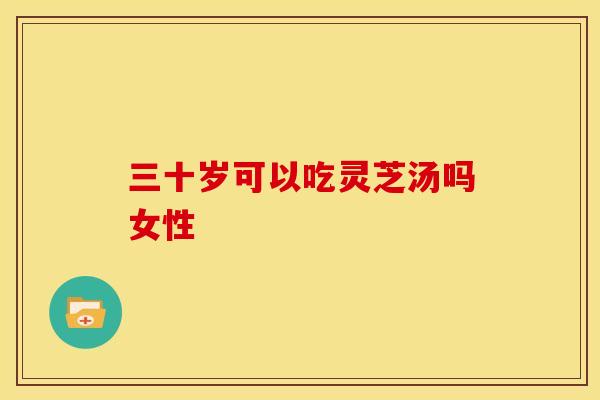 三十岁可以吃灵芝汤吗女性 三十岁可以吃灵芝汤吗女性