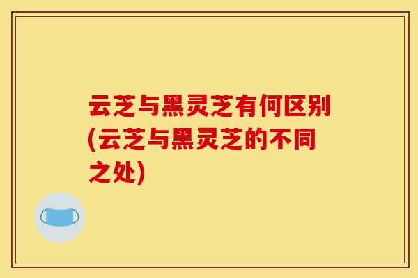 云芝与黑灵芝有何区别(云芝与黑灵芝的不同之处) 云芝与黑灵芝有何区别(云芝与黑灵芝的不同之处)