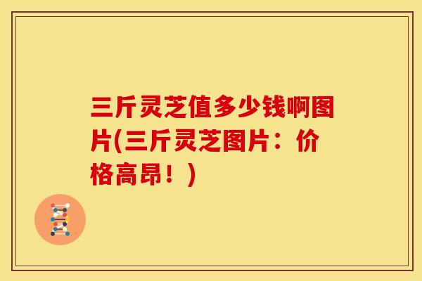 三斤灵芝值多少钱啊图片(三斤灵芝图片：价格高昂！)