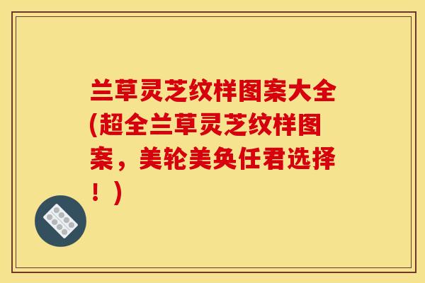 兰草灵芝纹样图案大全(超全兰草灵芝纹样图案,美轮美奂任君选择!) 兰草灵芝纹样图案大全(超全兰草灵芝纹样图案,美轮美奂任君选择!)