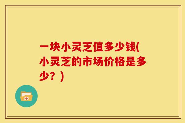 一块小灵芝值多少钱(小灵芝的市场价格是多少？)