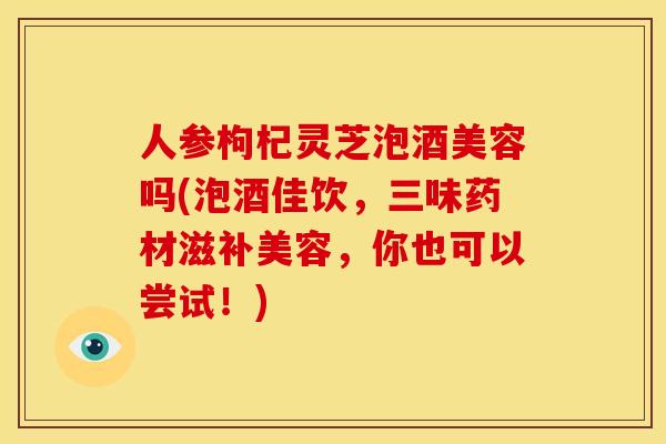 人参枸杞灵芝泡酒美容吗(泡酒佳饮,三味药材滋补美容,你也可以尝试!) 人参枸杞灵芝泡酒美容吗(泡酒佳饮,三味药材滋补美容,你也可以尝试!)