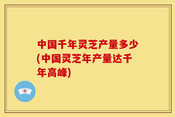 中国千年灵芝产量多少(中国灵芝年产量达千年高峰) 中国千年灵芝产量多少(中国灵芝年产量达千年高峰)