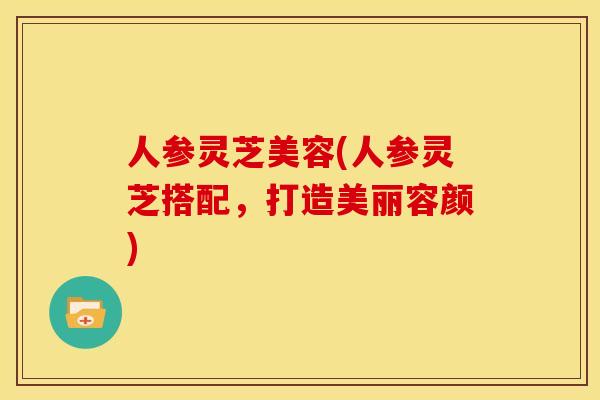 人参灵芝美容(人参灵芝搭配,打造美丽容颜) 人参灵芝美容(人参灵芝搭配,打造美丽容颜)