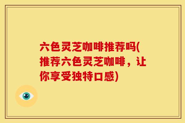 六色灵芝咖啡推荐吗(推荐六色灵芝咖啡,让你享受独特口感) 六色灵芝咖啡推荐吗(推荐六色灵芝咖啡,让你享受独特口感)