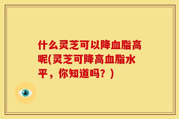 什么灵芝可以降高呢(灵芝可降高水平,你知道吗?) 什么灵芝可以降高呢(灵芝可降高水平,你知道吗?)