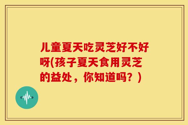 儿童夏天吃灵芝好不好呀(孩子夏天食用灵芝的益处,你知道吗?) 儿童夏天吃灵芝好不好呀(孩子夏天食用灵芝的益处,你知道吗?)