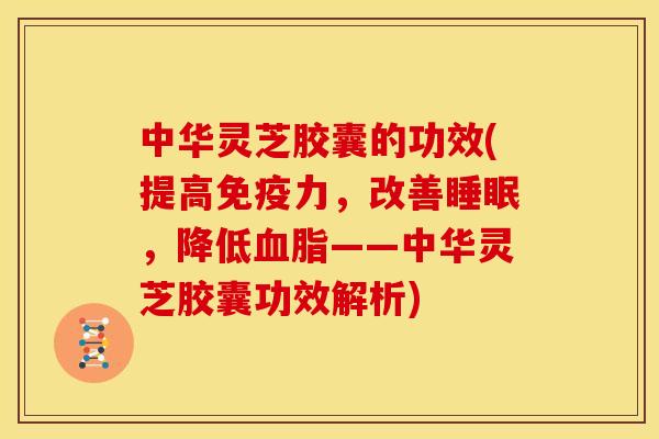 中华灵芝胶囊的功效(提高免疫力，改善，降低——中华灵芝胶囊功效解析)