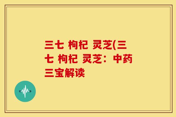 三七 枸杞 灵芝(三七 枸杞 灵芝:三宝解读 三七 枸杞 灵芝(三七 枸杞 灵芝:三宝解读
