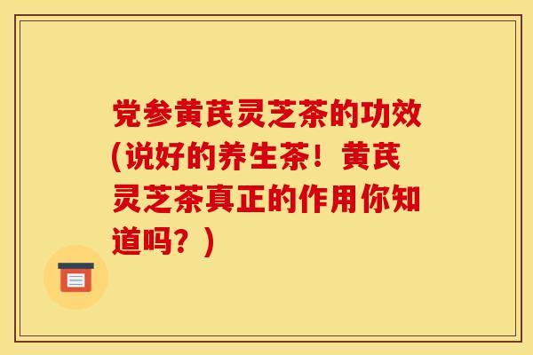 党参黄芪灵芝茶的功效(说好的养生茶!黄芪灵芝茶真正的作用你知道吗?) 党参黄芪灵芝茶的功效(说好的养生茶!黄芪灵芝茶真正的作用你知道吗?)