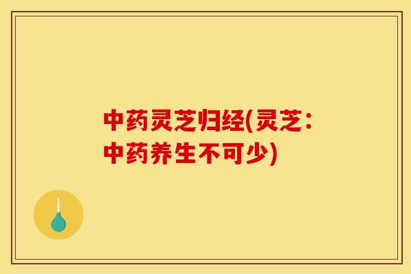 灵芝归经(灵芝：养生不可少)