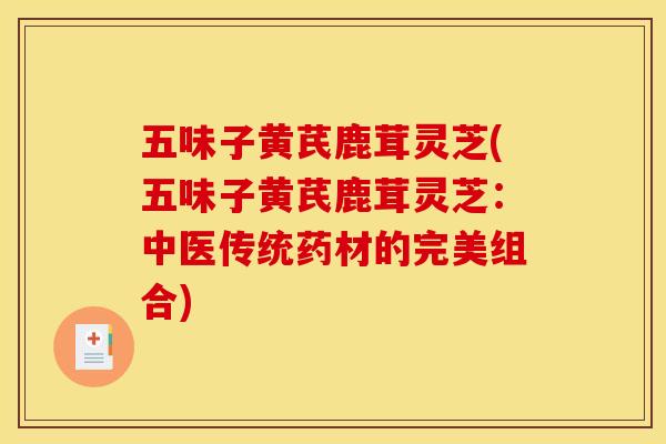 五味子黄芪鹿茸灵芝(五味子黄芪鹿茸灵芝:中医传统药材的完美组合) 五味子黄芪鹿茸灵芝(五味子黄芪鹿茸灵芝:中医传统药材的完美组合)