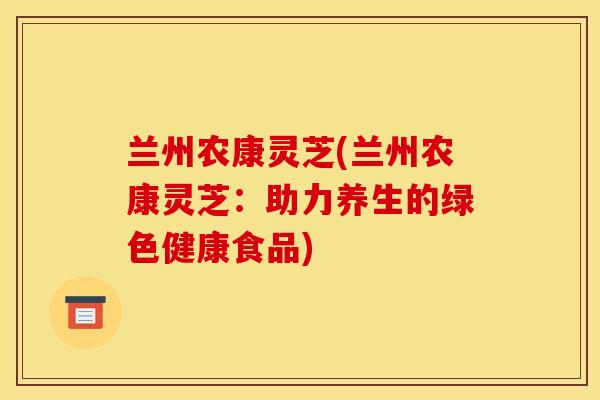 兰州农康灵芝(兰州农康灵芝:助力养生的绿色健康食品) 兰州农康灵芝(兰州农康灵芝:助力养生的绿色健康食品)