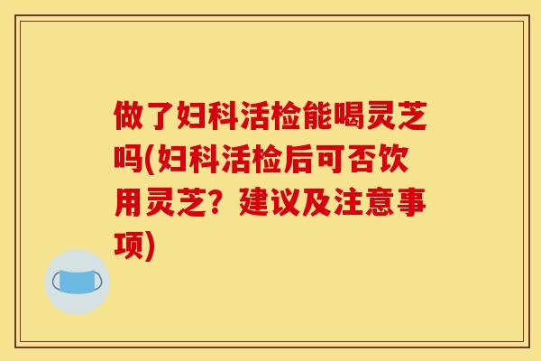 做了活检能喝灵芝吗(活检后可否饮用灵芝？建议及注意事项)