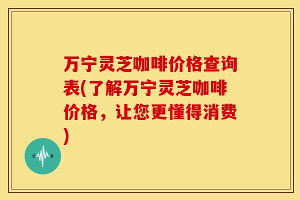 万宁灵芝咖啡价格查询表(了解万宁灵芝咖啡价格,让您更懂得消费) 万宁灵芝咖啡价格查询表(了解万宁灵芝咖啡价格,让您更懂得消费)