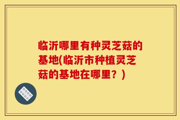 临沂哪里有种灵芝菇的基地(临沂市种植灵芝菇的基地在哪里?) 临沂哪里有种灵芝菇的基地(临沂市种植灵芝菇的基地在哪里?)