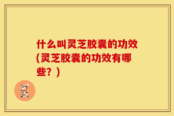什么叫灵芝胶囊的功效(灵芝胶囊的功效有哪些?) 什么叫灵芝胶囊的功效(灵芝胶囊的功效有哪些?)