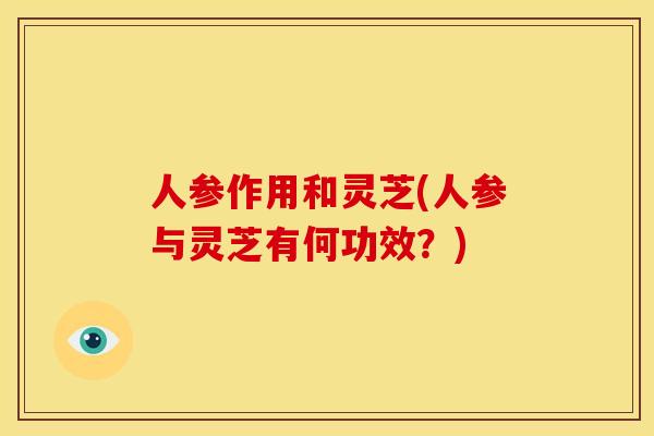 人参作用和灵芝(人参与灵芝有何功效?) 人参作用和灵芝(人参与灵芝有何功效?)