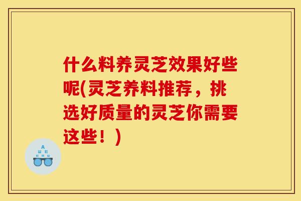 什么料养灵芝效果好些呢(灵芝养料推荐,挑选好质量的灵芝你需要这些!) 什么料养灵芝效果好些呢(灵芝养料推荐,挑选好质量的灵芝你需要这些!)
