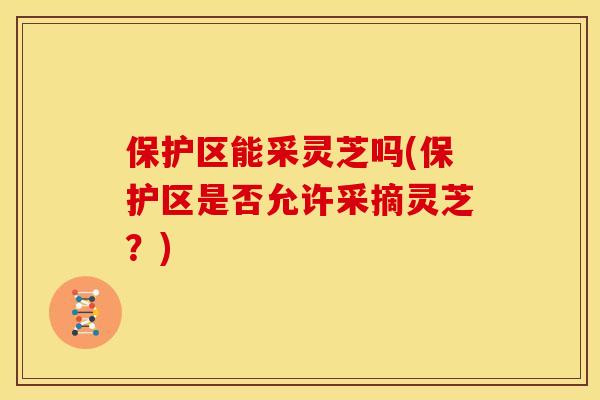 保护区能采灵芝吗(保护区是否允许采摘灵芝?) 保护区能采灵芝吗(保护区是否允许采摘灵芝?)