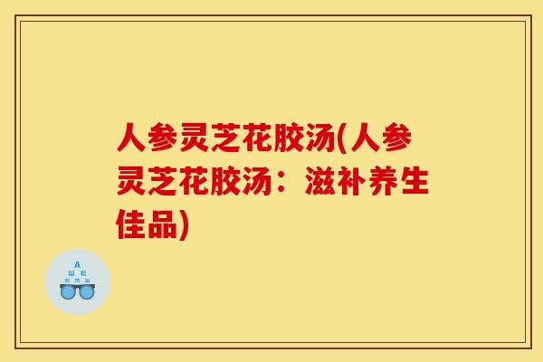 人参灵芝花胶汤(人参灵芝花胶汤:滋补养生佳品) 人参灵芝花胶汤(人参灵芝花胶汤:滋补养生佳品)