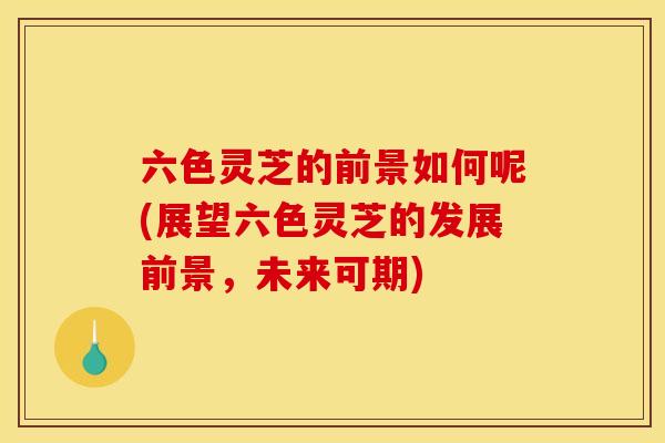 六色灵芝的前景如何呢(展望六色灵芝的发展前景,未来可期) 六色灵芝的前景如何呢(展望六色灵芝的发展前景,未来可期)