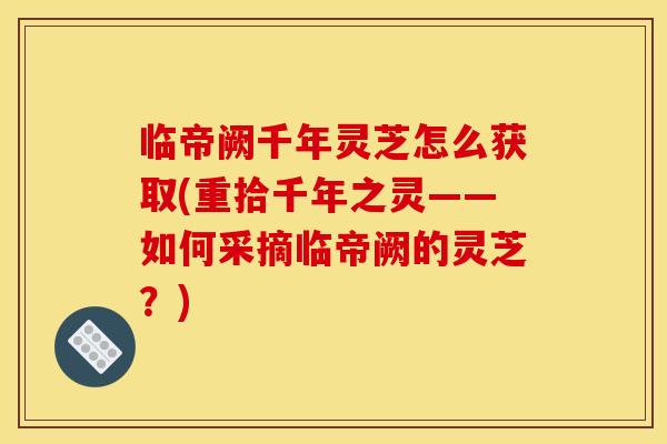临帝阙千年灵芝怎么获取(重拾千年之灵——如何采摘临帝阙的灵芝?) 临帝阙千年灵芝怎么获取(重拾千年之灵——如何采摘临帝阙的灵芝?)