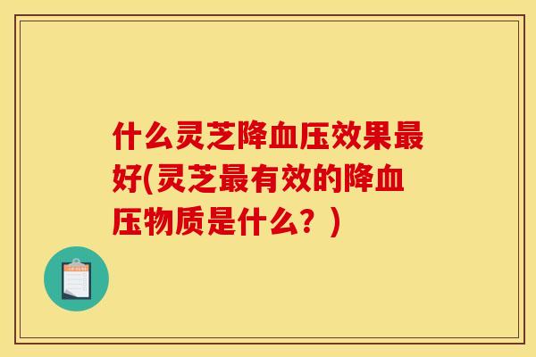 什么灵芝降效果好(灵芝有效的降物质是什么?) 什么灵芝降效果好(灵芝有效的降物质是什么?)