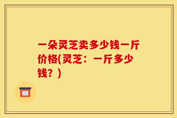 一朵灵芝卖多少钱一斤价格(灵芝:一斤多少钱?) 一朵灵芝卖多少钱一斤价格(灵芝:一斤多少钱?)
