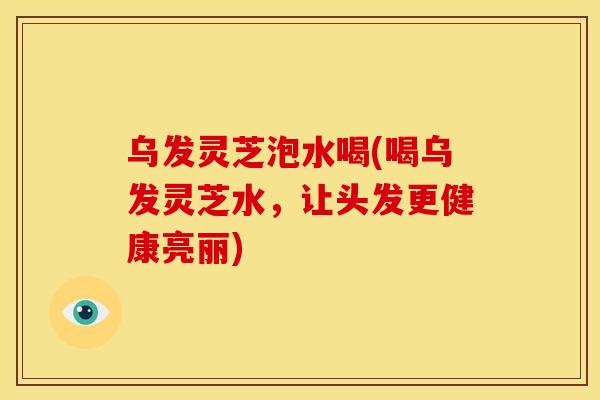 乌发灵芝泡水喝(喝乌发灵芝水,让头发更健康亮丽) 乌发灵芝泡水喝(喝乌发灵芝水,让头发更健康亮丽)
