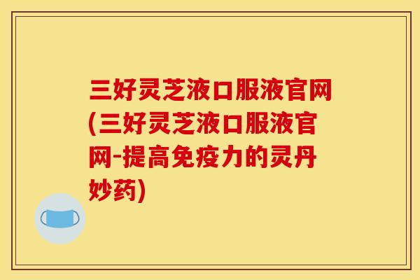 三好灵芝液口服液官网(三好灵芝液口服液官网-提高免疫力的灵丹妙药) 三好灵芝液口服液官网(三好灵芝液口服液官网-提高免疫力的灵丹妙药)