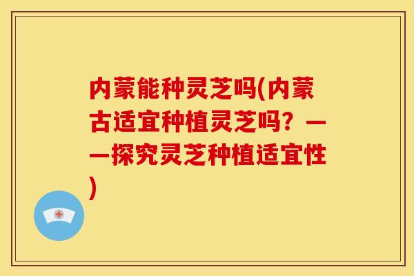 内蒙能种灵芝吗(内蒙古适宜种植灵芝吗？——探究灵芝种植适宜性)