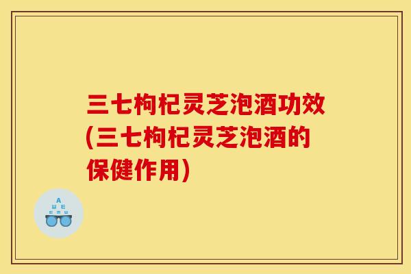 三七枸杞灵芝泡酒功效(三七枸杞灵芝泡酒的保健作用) 三七枸杞灵芝泡酒功效(三七枸杞灵芝泡酒的保健作用)